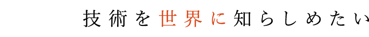 日本の技術を世界に知らしめたい